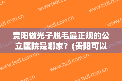 贵阳做光子脱毛最正规的公立医院是哪家？(贵阳可以脱毛的公立医院)