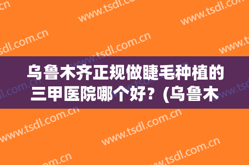乌鲁木齐正规做睫毛种植的三甲医院哪个好？(乌鲁木齐美睫)