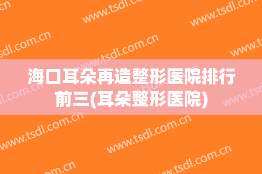 海口耳朵再造整形医院排行前三(耳朵整形医院)