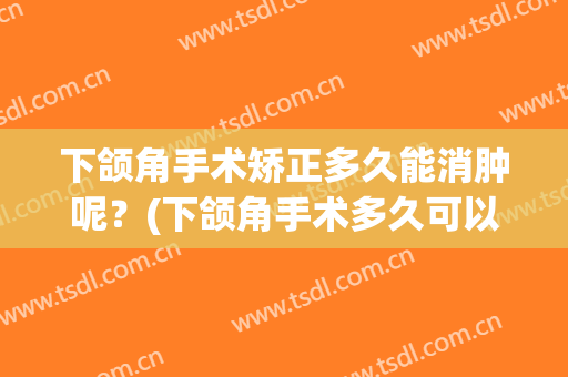 下颌角手术矫正多久能消肿呢？(下颌角手术多久可以消肿)
