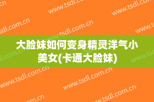 大脸妹如何变身精灵洋气小美女(卡通大脸妹)