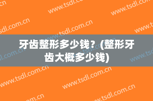 牙齿整形多少钱？(整形牙齿大概多少钱)