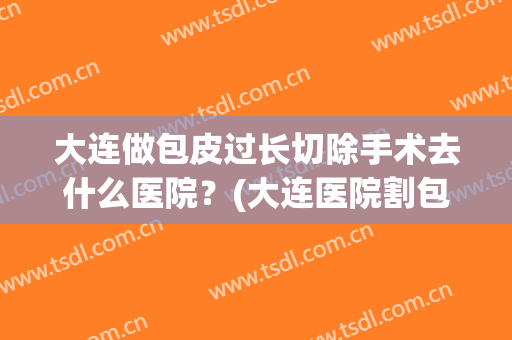 大连做包皮过长切除手术去什么医院？(大连医院割包皮)