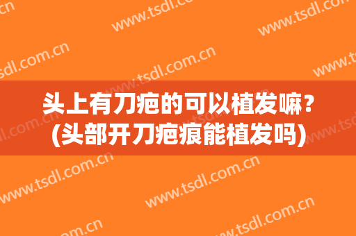 头上有刀疤的可以植发嘛？(头部开刀疤痕能植发吗)