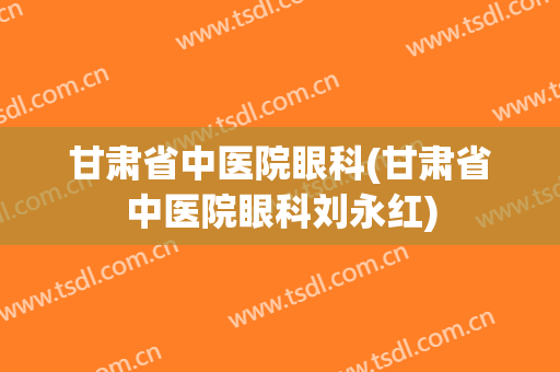 甘肃省中医院眼科(甘肃省中医院眼科刘永红)