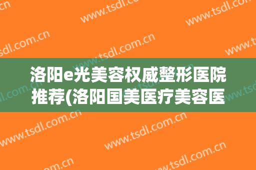 洛阳e光美容权威整形医院推荐(洛阳国美医疗美容医院)