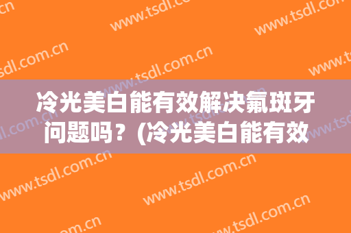 冷光美白能有效解决氟斑牙问题吗？(冷光美白能有效解决氟斑牙问题吗贴吧)
