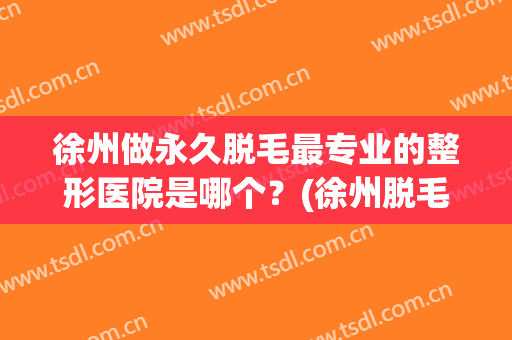徐州做永久脱毛最专业的整形医院是哪个？(徐州脱毛多少钱)