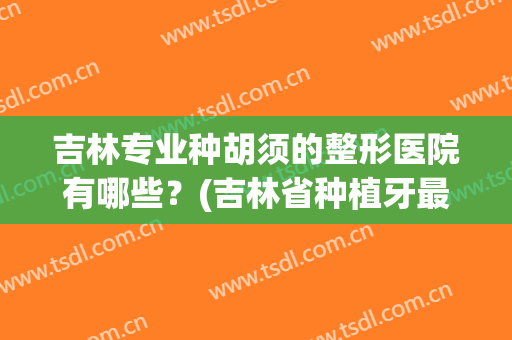 吉林专业种胡须的整形医院有哪些？(吉林省种植牙最好的医院)