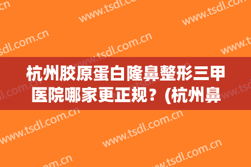 杭州胶原蛋白隆鼻整形三甲医院哪家更正规？(杭州鼻子整形最好三甲医院)