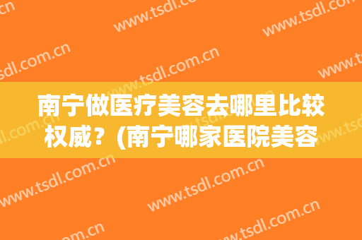 南宁做医疗美容去哪里比较权威？(南宁哪家医院美容科比较好)