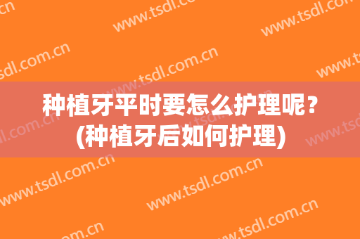 种植牙平时要怎么护理呢？(种植牙后如何护理)