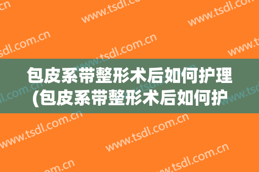 包皮系带整形术后如何护理(包皮系带整形术后如何护理伤口)