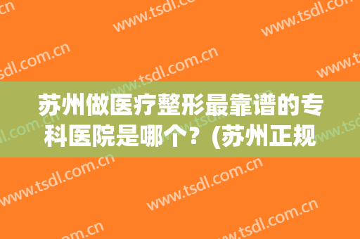 苏州做医疗整形最靠谱的专科医院是哪个？(苏州正规整形医院排行榜)