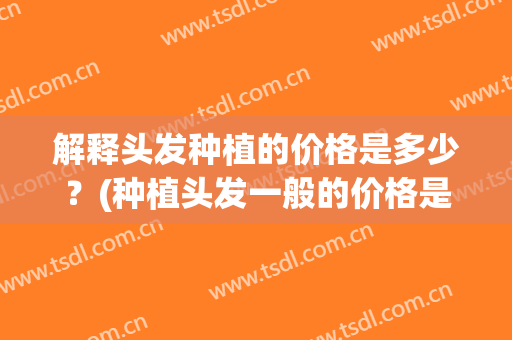 解释头发种植的价格是多少？(种植头发一般的价格是多少)