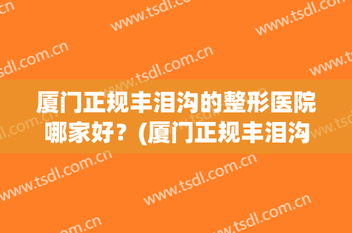 厦门正规丰泪沟的整形医院哪家好？(厦门正规丰泪沟的整形医院哪家好些)