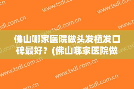 佛山哪家医院做头发植发口碑最好？(佛山哪家医院做头发植发口碑最好的)