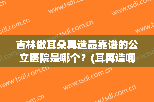 吉林做耳朵再造最靠谱的公立医院是哪个？(耳再造哪家医院好)