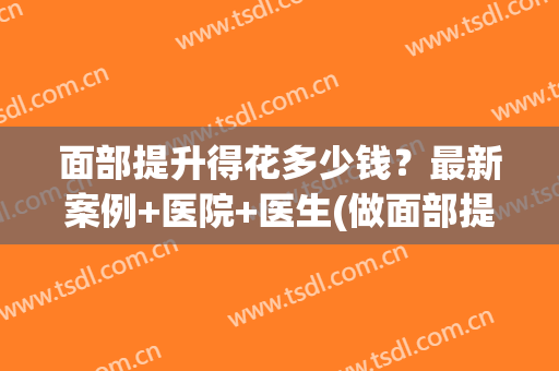 面部提升得花多少钱？最新案例+医院+医生(做面部提升手术需要多少钱)