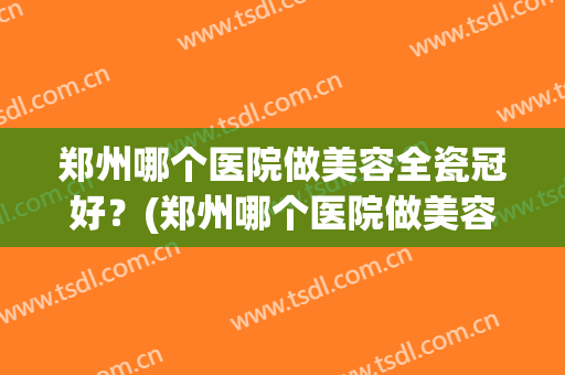 郑州哪个医院做美容全瓷冠好？(郑州哪个医院做美容全瓷冠好呢)