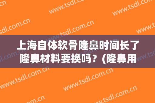 上海自体软骨隆鼻时间长了隆鼻材料要换吗？(隆鼻用自己的软骨永久吗)
