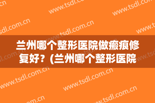 兰州哪个整形医院做瘢痕修复好？(兰州哪个整形医院做瘢痕修复好一点)