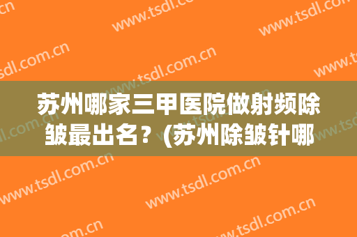 苏州哪家三甲医院做射频除皱最出名？(苏州除皱针哪家医院效果好)