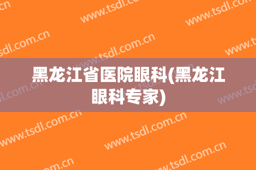 黑龙江省医院眼科(黑龙江眼科专家)