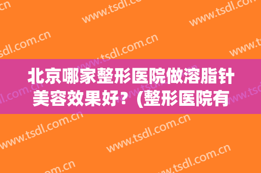 北京哪家整形医院做溶脂针美容效果好？(整形医院有溶脂针吗)