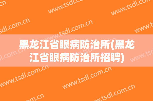 黑龙江省眼病防治所(黑龙江省眼病防治所招聘)