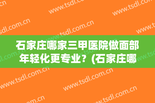 石家庄哪家三甲医院做面部年轻化更专业？(石家庄哪个医院医疗美容科好)