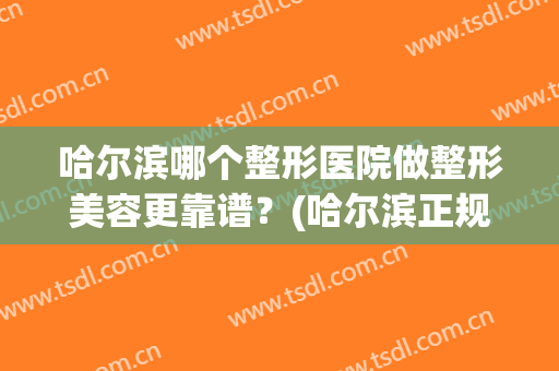 哈尔滨哪个整形医院做整形美容更靠谱？(哈尔滨正规的整形医院有哪些)
