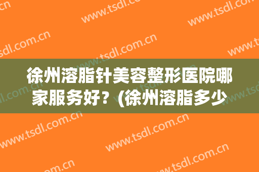 徐州溶脂针美容整形医院哪家服务好？(徐州溶脂多少钱就找华美整形)