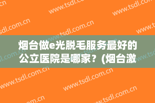 烟台做e光脱毛服务最好的公立医院是哪家？(烟台激光脱毛哪里好)