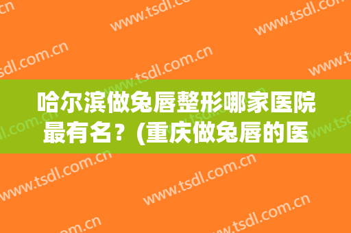 哈尔滨做兔唇整形哪家医院最有名？(重庆做兔唇的医院)