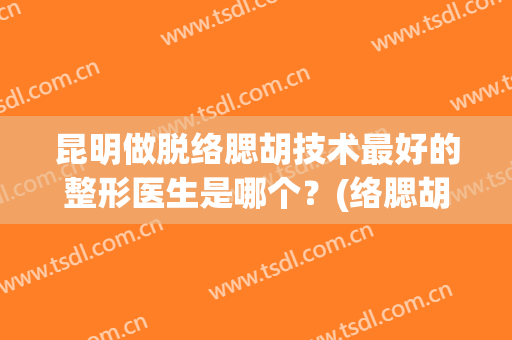 昆明做脱络腮胡技术最好的整形医生是哪个？(络腮胡脱毛效果)