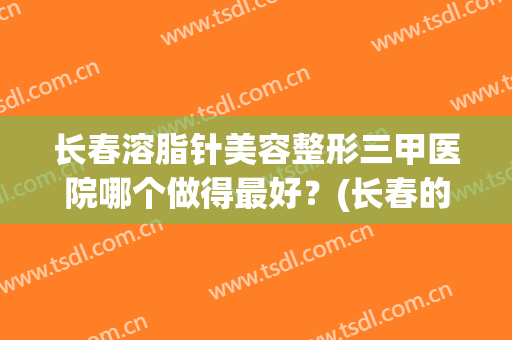 长春溶脂针美容整形三甲医院哪个做得最好？(长春的三甲医院瘦脸针)