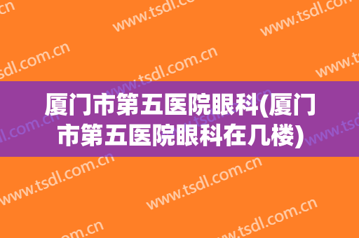 厦门市第五医院眼科(厦门市第五医院眼科在几楼)