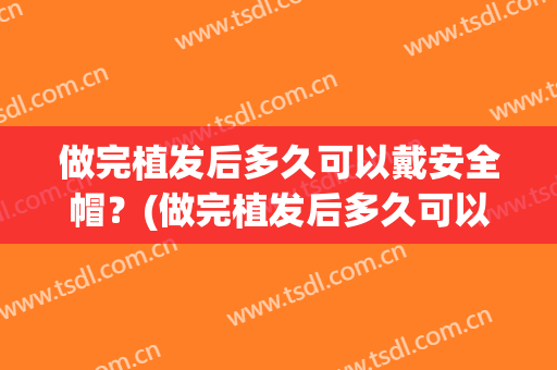做完植发后多久可以戴安全帽？(做完植发后多久可以戴安全帽子)