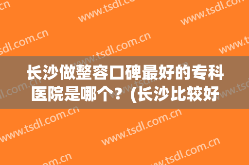 长沙做整容口碑最好的专科医院是哪个？(长沙比较好的整形医院有哪些)