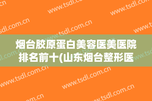 烟台胶原蛋白美容医美医院排名前十(山东烟台整形医院)