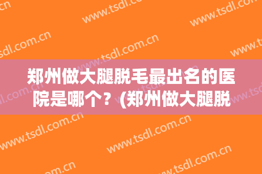 郑州做大腿脱毛最出名的医院是哪个？(郑州做大腿脱毛最出名的医院是哪个医生)