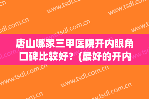 唐山哪家三甲医院开内眼角口碑比较好？(最好的开内眼角医院)