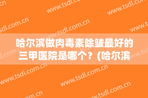 哈尔滨做肉毒素除皱最好的三甲医院是哪个？(哈尔滨做肉毒素除皱最好的三甲医院是哪个医生)