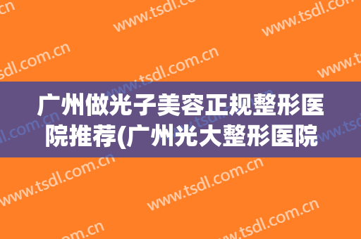 广州做光子美容正规整形医院推荐(广州光大整形医院) 广州做光子美容正规整形医院推荐(广州光大整形医院)