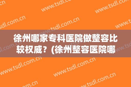徐州哪家专科医院做整容比较权威？(徐州整容医院哪家好啊)