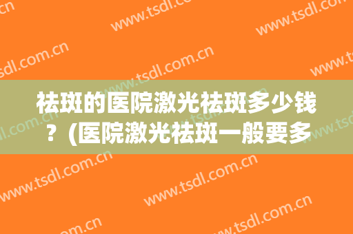 祛斑的医院激光祛斑多少钱？(医院激光祛斑一般要多少钱)