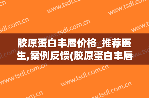 胶原蛋白丰唇价格_推荐医生,案例反馈(胶原蛋白丰唇多少钱)