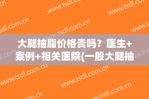 大腿抽脂价格贵吗？医生+案例+相关医院(一般大腿抽脂要多少钱)