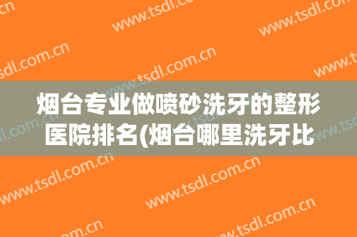 烟台专业做喷砂洗牙的整形医院排名(烟台哪里洗牙比较好)